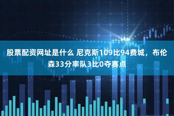 股票配资网址是什么 尼克斯109比94费城，布伦森33分率队3比0夺赛点