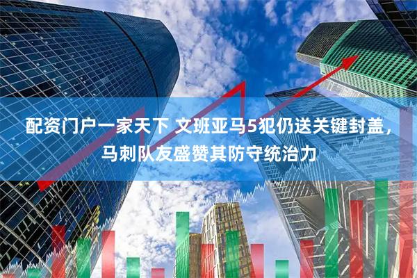 配资门户一家天下 文班亚马5犯仍送关键封盖，马刺队友盛赞其防守统治力
